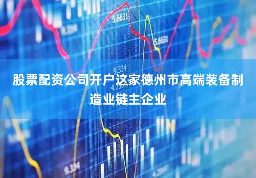 股票配资公司开户这家德州市高端装备制造业链主企业
